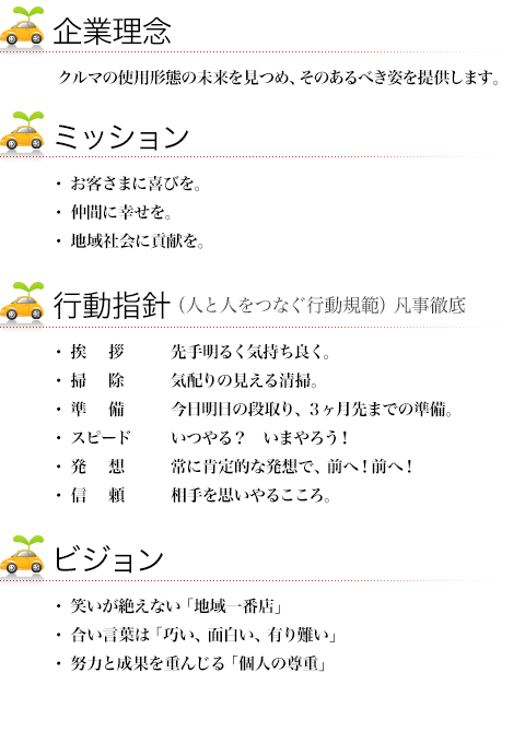 企業理念:弊社は、さまざまな車の「使用伊形態」の本質を求め常にその「あるべき姿」を提供する、ミッション:お客様に喜びを・地域社会に貢献を、ビジョン:笑顔溢れるお役立ち「地域一番店」・「巧い・面白い・有り難い」を合い言葉にシステムの構築・サービス力での「オンリーワン企業」、努力と成果による「個人の尊重」