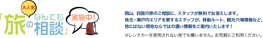 大人気「旅のなんでも相談」実施中！岡山、四国の旅のご相談に、スタッフが無料でお答えします。地元・瀬戸内エリアを愛するスタッフが、移動ルート、観光穴場情報など、他にはない現地ならではの濃い情報をご案内いたします！※レンタカーを使用されない旅でも構いません。お気軽にご利用ください。