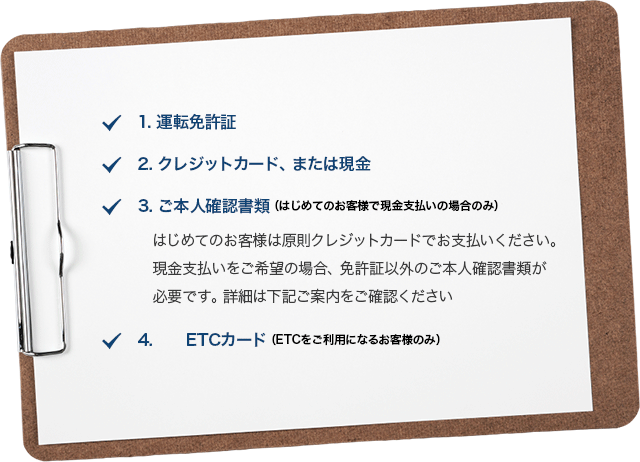 1.運転免許証 2.クレジットカード、または現金 3.ご本人確認書類　（はじめてのお客様で現金支払いの場合のみ）はじめてのお客様は原則クレジットカードでお支払いください。現金支払いをご希望の場合、免許証以外のご本人確認書類が必要です。詳細は下記ご案内をご確認ください 4.ETCカード（ETCをご利用になるお客様のみ）