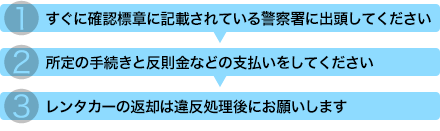 1.すぐに、確認標章に記載されている警察署に出頭してください 2.所定の手続きと反則金などの支払いをしてください 3.レンタカーの返却は違反処理後にお願いします