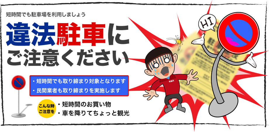 短時間でも駐車場を利用しましょう　違法駐車にご注意ください　短時間でも取り締まり対象となります　民間業者も取り締まりを実施します　こんな時ご注意を　短時間のお買い物　車を降りてちょっと観光　など