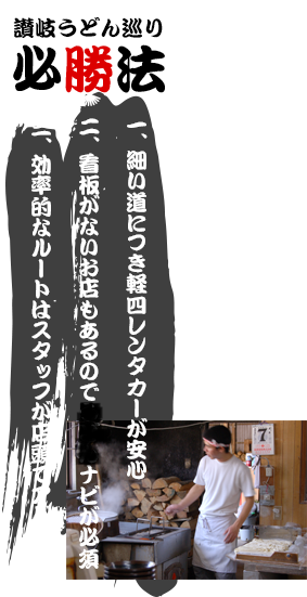 讃岐うどん巡り必勝法 一、細い道につき軽四レンタカーが安心 二、看板がないお店もあるのでうどんナビが必須 三、効率的なルートはスタッフが店頭でアドバイス