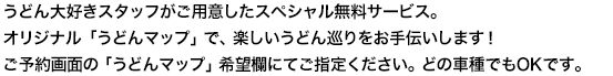 うどん大好きスタッフがご用意したスペシャル無料サービス。オリジナル「うどんナビ」と「うどんマップ」で、楽しいうどん巡りをお手伝いします！ご予約画面の「うどんマップ」希望欄にてご指定ください。どの車種でもOKです。