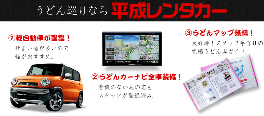 うどん巡りなら平成レンタカー①軽自動車が豊富！ハスラー せまい道が多いので軽がおすすめ。②うどんカーナビ全車装備！看板のないあの店もスタッフが登録済み。③うどんマップ無料！大好評！スタッフ手作りの究極うどん店ガイド。