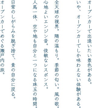 オープンカーで出逢いたい景色がある。いや、オープンカーでしか味わえない体験がある。全天球の視界。陽の温もり。季節の匂い。風の歌。心地よいエンジン音。俊敏なレスポンス。人馬一体、空や地も自分と一つになる珠玉の時間。日常のしがらみを脱ぎ捨て、素の自分に戻る。オープンカーでめぐる瀬戸内の旅。